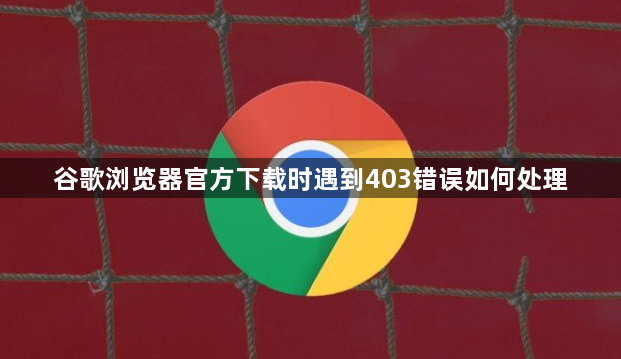 谷歌浏览器官方下载时遇到403错误如何处理1