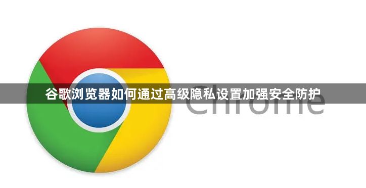 谷歌浏览器如何通过高级隐私设置加强安全防护1
