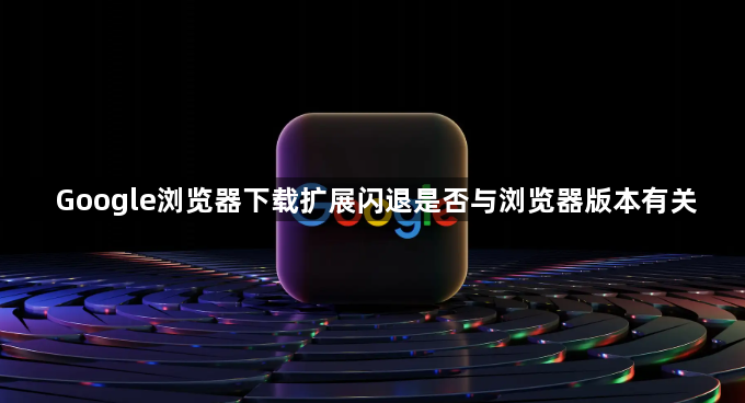 Google浏览器下载扩展闪退是否与浏览器版本有关1