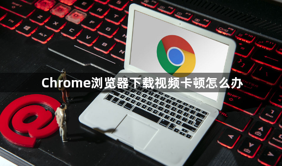 Chrome浏览器下载视频卡顿怎么办1
