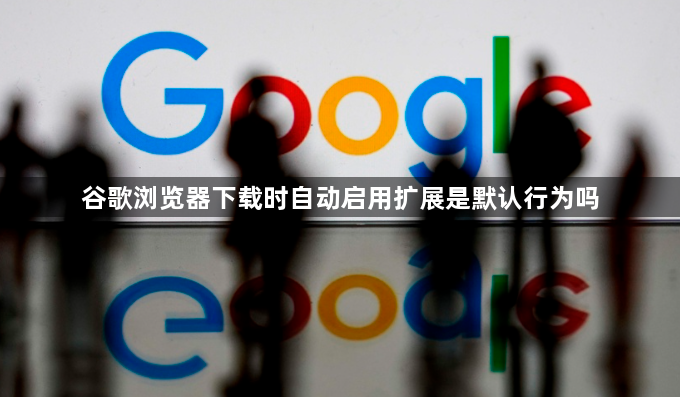 谷歌浏览器下载时自动启用扩展是默认行为吗1