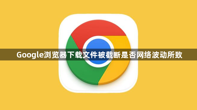 Google浏览器下载文件被截断是否网络波动所致1