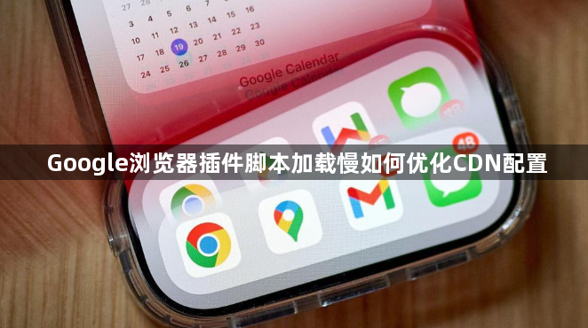 Google浏览器插件脚本加载慢如何优化CDN配置1