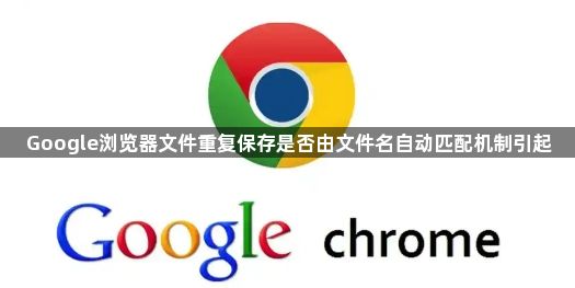 Google浏览器文件重复保存是否由文件名自动匹配机制引起1