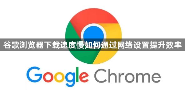 谷歌浏览器下载速度慢如何通过网络设置提升效率1